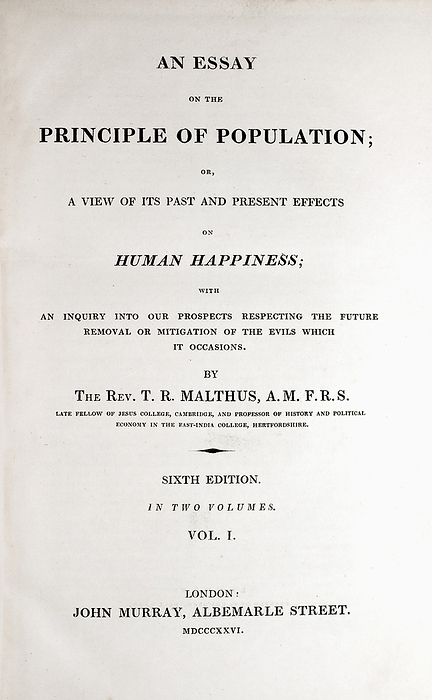 Frontis Malthus Principle of Population Frontis plate from the 1826 Sixth edition of Malthus  Principle of Population  . This is the edition which was read by Charles Darwin and which he records as crucial to his theory of natural selection in his 1876 autobiography:   In October 1838, that is, fifteen months after I had begun my systematic enquiry, I happened to read for amusement Malthus on Population, and being well prepared to appreciate the struggle for existence which everywhere goes on from long continued observation of the habits of animals and plants, it at once struck me that under these circumstances favourable variations would tend to be preserved, and unfavourable ones to be destroyed. The results of this would be the formation of a new species. Here then I had at last got a theory by which to work  . 