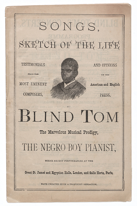 Songs, Sketch of the Life of Blind Tom, ca. 1876. Creator: The Sun Book and Job Printing Establishment. A pamphlet containing a summary of Blind Tom s life with lyrics to songs. Blind Tom Wiggins  1849 1908  was an African American musician and child prodigy. The pamphlet is printed on off white paper with black ink and has thirty two pages. The front cover reads   x201c SONGS,   SKETCH OF THE LIFE  x201d  at the top with a black and white image of Blind Tom.   x201c TESTIMONIALS   FROM THE   MOST EMINENT COMPOSERS  x201d  is printed on the left side of the image and   x201c AND OPINIONS OF THE   American and English   PRESS  x201d  is printed on the right side. Printed below the image is   x201c OF   BLIND TOM   The Marvelous Musical Prodigy,   THE NEGRO BOY PIANIST,   WHOSE RECENT PERFORMANCES AT THE   Great St. James and Egyptian Halls, London, and Salle Hertz, Paris,   HAVE CREATED SUCH A PROFOUND SENSATION.  x201d  The back cover has   x201c BLIND TOM S CONCERTS   PROGRAMME  x201d  printed on it with lists of songs performed by Blind Tom in two columns.