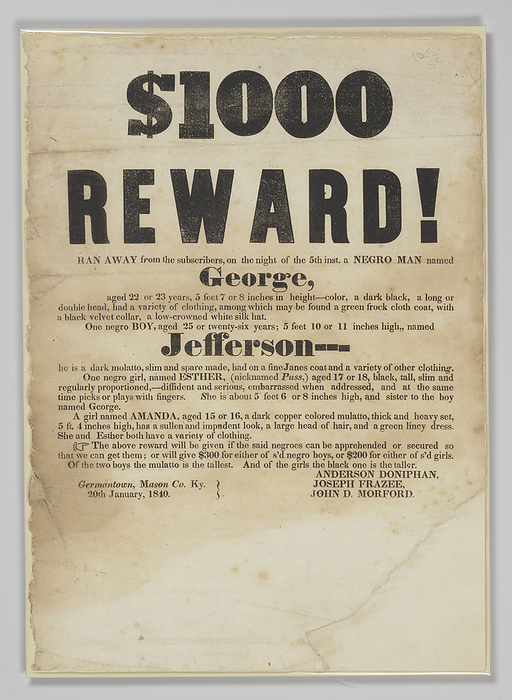 Broadside offering reward for capture of George, Jefferson, Esther, and Amanda, January 20, 1840. Creator: Unknown. A broadside with printed black text on off white paper. Large, bold text at the top reads   1000   REWARD   Followed by smaller text reading  RAN AWAY from the subscribers on the night of the 5th inst. a NEGRO MAN named   George,   aged 22 or 23 years, 5 feet 7 or 8 inches in height  and goes on to describe his appearance and possible clothing, which includes  a green frock cloth coat, with a black velvet collar, a low crowned white silk hat . The text then continues on to describe  one negro BOY, aged 25 or twenty six years  named   Jefferson , as well as  One negro girl named ESTHER  nicknamed Puss,  aged 17 or 18, black, tall, slim and regularly proportioned,   diffident and serious, embarrassed hen addressed, and at the same time picks or plays with fingers.  who is the sister of George, and  a girl named AMANDA, aged 15 or 16, a dark copper colored mulatto, thick and heavy set, 5 ft. 4 inches high, has a sullen and impudent look, a large head of hair, and a green lincy dress.  The text goes on to give the terms of the reward, which promised  300 for either George or Jefferson and  200 for either Esther or Amanda. At bottom left is  Germantown, Mason Co. Ky.   20th January, 1840  and at bottom right are the names of the posters:  ANDERSON DONIPHAN   JOSEPH FRAZEE   JOHN D. MORFORD . There is considerable loss at the bottom right corner of the page.