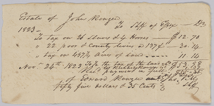Record of taxes on property, including enslaved persons, owned by John Rouzee, November 24, 1823. Creator: Unknown. This document is from a collection of financial papers related to the plantation operations of several generations of the Rouzee Family in Essex County, Virginia. The papers date from the 1790s through 1860. This handwritten, single page document is an account of taxes owed by the estate of John Rouzee to the Sheriff of Essex County for the year 1823. The taxable property is listed as  quot 26 slaves   4 horses, quot  as well as twenty two  22  poor and county levies at one  1  dollar and thirty seven  37  cents, four hundred and ninety seven  497  acres of land. The total tax amount due was fifty five  55  dollars and thirty five  35  cents.It is noted that payment by Edward Rouzee was received November 24, 1823. On the reverse is written  quot Est. Jn Rouzee quot  along with ntoes on the amount and date paid. Both sides are written in black ink.