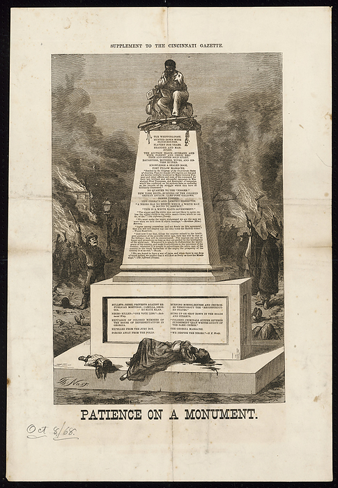  Patience on a Monument , October 8, 1868. Creator: Thomas Nast. A rare broadside supplement to the Cincinnati Gazette,  quot Patience on a Monument, quot  shows a freed slave sitting atop a monument that lists evils perpetrated against blacks. A dead woman and children lie at the bottom of the monument, while violence and fires rage in the background.